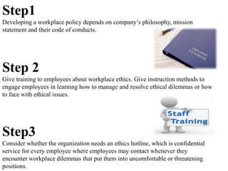 Step1
Developing a workplace policy depends on company’s philosophy, mission
statement and their code of conducts.
Step 2
Give training to employees about workplace ethics. Give instruction methods to
engage employees in learning how to manage and resolve ethical dilemmas or how
to face with ethical issues.
Step3
Consider whether the organization needs an ethics hotline, which is confidential
service for every employee where employees may contact whenever they
encounter workplace dilemmas that put them into uncomfortable or threatening
positions.
 