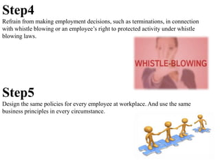 Step4
Refrain from making employment decisions, such as terminations, in connection
with whistle blowing or an employee’s right to protected activity under whistle
blowing laws.
Step5
Design the same policies for every employee at workplace. And use the same
business principles in every circumstance.
 