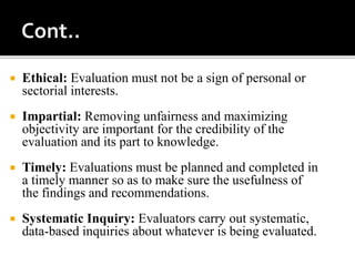  Ethical: Evaluation must not be a sign of personal or
sectorial interests.
 Impartial: Removing unfairness and maximizing
objectivity are important for the credibility of the
evaluation and its part to knowledge.
 Timely: Evaluations must be planned and completed in
a timely manner so as to make sure the usefulness of
the findings and recommendations.
 Systematic Inquiry: Evaluators carry out systematic,
data-based inquiries about whatever is being evaluated.
 