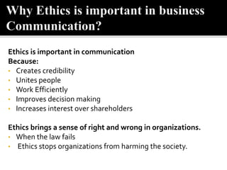 Ethics is important in communication
Because:
• Creates credibility
• Unites people
• Work Efficiently
• Improves decision making
• Increases interest over shareholders
Ethics brings a sense of right and wrong in organizations.
• When the law fails
• Ethics stops organizations from harming the society.
 