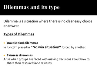 Dilemma is a situation where there is no clear easy choice
or answer.
Types of Dilemmas
 Double bind dilemmas
In it victim placed in “No win situation” forced by another.
 Fairness dilemmas
Arise when groups are faced with making decisions about how to
share their resources and rewards.
 
