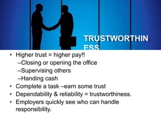 TRUSTWORTHIN
ESS
• Higher trust = higher pay!!
–Closing or opening the office
–Supervising others
–Handing cash
• Complete a task –earn some trust
• Dependability & reliability = trustworthiness.
• Employers quickly see who can handle
responsibility.
 