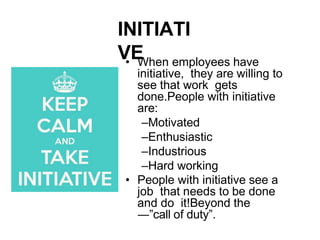 INITIATI
VE
• When employees have
initiative, they are willing to
see that work gets
done.People with initiative
are:
–Motivated
–Enthusiastic
–Industrious
–Hard working
• People with initiative see a
job that needs to be done
and do it!Beyond the
―”call of duty”.
 