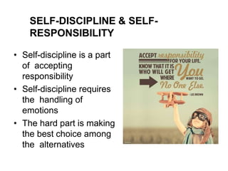 SELF-DISCIPLINE & SELF-
RESPONSIBILITY
• Self-discipline is a part
of accepting
responsibility
• Self-discipline requires
the handling of
emotions
• The hard part is making
the best choice among
the alternatives
 