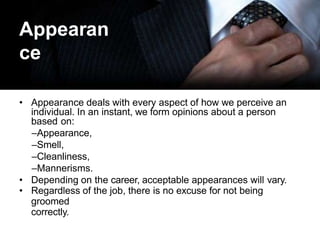 Appearan
ce
• Appearance deals with every aspect of how we perceive an
individual. In an instant, we form opinions about a person
based on:
–Appearance,
–Smell,
–Cleanliness,
–Mannerisms.
• Depending on the career, acceptable appearances will vary.
• Regardless of the job, there is no excuse for not being
groomed
correctly.
 
