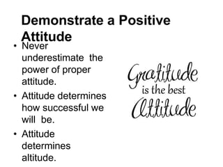 Demonstrate a Positive
Attitude
• Never
underestimate the
power of proper
attitude.
• Attitude determines
how successful we
will be.
• Attitude
determines
altitude.
 
