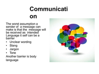 Communicati
on
The worst assumption a
sender of a message can
make is that the message will
be received as intended
Language it self can be a
barrier
• Unclear wording
• Slang
• Jargon
• Tone
Another barrier is body
language
 