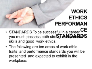 WORK
ETHICS
PERFORMAN
CE
STANDARDS
• STANDARDS To be successful in a career
you must possess both strong occupational
skills and good work ethics.
• The following are ten areas of work ethic
traits and performance standards you will be
presented and expected to exhibit in the
workplace:
 