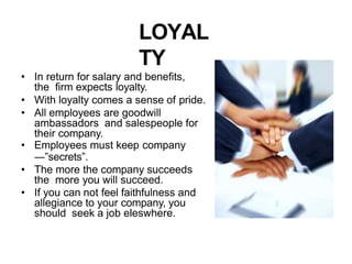 LOYAL
TY
• In return for salary and benefits,
the firm expects loyalty.
• With loyalty comes a sense of pride.
• All employees are goodwill
ambassadors and salespeople for
their company.
• Employees must keep company
―”secrets”.
• The more the company succeeds
the more you will succeed.
• If you can not feel faithfulness and
allegiance to your company, you
should seek a job eleswhere.
 