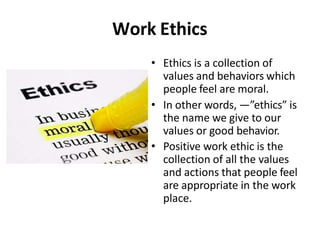 Work Ethics
• Ethics is a collection of
values and behaviors which
people feel are moral.
• In other words, ―”ethics” is
the name we give to our
values or good behavior.
• Positive work ethic is the
collection of all the values
and actions that people feel
are appropriate in the work
place.
 