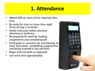 1. Attendance
• Attend 90% or more of the required class
time
• Be tardy for class no more than eight
times during a six weeks
• Notify instructor before planned
absences or tardiness
• Be prepared for work by reading
assignments and completing job
• Participate in activities by contributing to
work discussion, completing assignments,
and being involved in any activities
• Begin and end work as expected
• Use work time appropriately
 