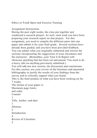 Ethics in Youth Sport and Exercise Training
Assignment Instructions
During the past eight weeks, the class put together and
conducted a research project. As well, each week you have been
preparing your research report on that project. For this
assignment, you need to compile the different parts into one
paper and submit it for your final grade. Several sections have
already been graded, and you have been provided feedback.
You can submit what you originally submitted and rewrite the
sections incorporating the suggestions of your classmates and
the instructor. (Remember, your Turn It In Report will
showcase anything that has been cut and pasted. You need to do
a heavy edit on anything previously submitted.)
You will add one new section, the discussion and conclusions.
For this section, use your review of the literature and annotated
bibliography to justify the results of your findings from the
survey and to critically support what you found.
This is the final product of what you have been working on for
7 weeks.
The format of your paper is:
Maximum page limits
and order
Content
1
Title, Author, and date
1
Abstract
2
Introduction
4
Review of Literature
2
 