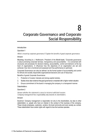 8
Corporate Governance and Corporate
Social Responsibility
Introduction
Question 1
What is meant by corporate governance? Explain the benefits of good corporate governance.
Answer
Meaning: According to J. Wolfensohn, President of the World bank, “Corporate governance
is about promoting corporate fairness, transparency and accountability”. It is concerned with
structures and processes for decision-making, accountability, control and behavior at the top
level of organizations. It influences how the objectives of an organisation are set and
achieved, how risk is monitored and assessed and how performance is optimized.
Corporate Governance can also be defined “as the formal system of accountability and control
for ethical and socially responsible organizational decisions and use of resources.”
Benefits of goods Corporate Governance:
1. Protection of investor interests and strong capital markets,
2. Studies show clear evidence that good governance is rewarded with a higher market valuation.
3. Ensure commitment of the board in managing the company in a transparent manner.
Stakeholders
Question 2
Answer whether the statement is correct or incorrect with brief reasons:
Company management has responsibility only towards its shareholders.
Answer
Incorrect: Company management is responsible not only to the shareholders, but also to other
stakeholders i.e. people who have an interest in the conduct of the business of the company.
These include employees, customers, vendors, the local community and even society as a whole.
These stakeholders have certain rights with regard to how the business operates.
© The Institute of Chartered Accountants of India
 