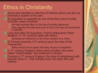 Ethics in Christianity
Jesus was admitted a reformer of Hebrew ethics and did not
innovate a system of his own.
St Augustine is regarded as one of the first ones to codify
Christian views on ethics:
He held spiritual bliss on the top of worldly pleasures
Also rejected the idea that love of God is for fear of punishment
in afterlife
Long time after St Augustine, French philosopher Peter
Abelard (11-12th
century) dealt with ethics:
Stressed on intentions or the inner consent to a crime
St Thomas Aquinas (13th
century) gave the idea of the
“natural law”
Ethics which are so basic that they require no legislator
In 17th
century England, there came scholars who were
called “intuitionalists” who believed in intuition
Coming to 17th
century England, the idea of enlightened self-
interest came in – that morality does not clash with self-
interest
 