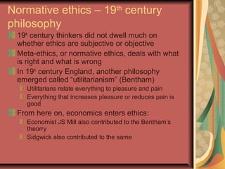 Normative ethics – 19th
century
philosophy
19th
century thinkers did not dwell much on
whether ethics are subjective or objective
Meta-ethics, or normative ethics, deals with what
is right and what is wrong
In 19th
century England, another philosophy
emerged called “utilitarianism” (Bentham)
Utilitarians relate everything to pleasure and pain
Everything that increases pleasure or reduces pain is
good
From here on, economics enters ethics:
Economist JS Mill also contributed to the Bentham’s
theorry
Sidgwick also contributed to the same
 