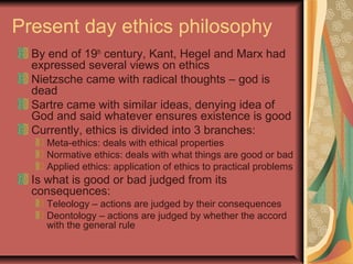 Present day ethics philosophy
By end of 19th
century, Kant, Hegel and Marx had
expressed several views on ethics
Nietzsche came with radical thoughts – god is
dead
Sartre came with similar ideas, denying idea of
God and said whatever ensures existence is good
Currently, ethics is divided into 3 branches:
Meta-ethics: deals with ethical properties
Normative ethics: deals with what things are good or bad
Applied ethics: application of ethics to practical problems
Is what is good or bad judged from its
consequences:
Teleology – actions are judged by their consequences
Deontology – actions are judged by whether the accord
with the general rule
 
