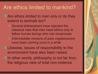 Are ethics limited to mankind?
Are ethics limited to men only or do they
extend to animals too?
Several philosophers have rejected the
classical view that men need ethics only to
fellow human beings who can reciprocate
Intermediate versions of pure vegetarianism
have been coming once in a while
Likewise, issues of responsibility to the
environment have also been raised.
In other words, philosophy is not far from
the religious view of total non-violence
 