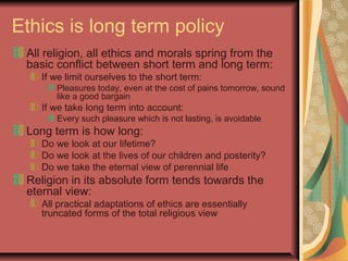 Ethics is long term policy
All religion, all ethics and morals spring from the
basic conflict between short term and long term:
If we limit ourselves to the short term:
Pleasures today, even at the cost of pains tomorrow, sound
like a good bargain
If we take long term into account:
Every such pleasure which is not lasting, is avoidable
Long term is how long:
Do we look at our lifetime?
Do we look at the lives of our children and posterity?
Do we take the eternal view of perennial life
Religion in its absolute form tends towards the
eternal view:
All practical adaptations of ethics are essentially
truncated forms of the total religious view
 
