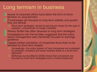 Long termism in business
Issues of corporate ethics have taken the form of short-
termism vs. long-termism
If businesses are focused on long term stability and growth,
they are ethical:
Short term strategies, aimed at earning per share for the year in
question, compromise on longer interests
Warren Buffet has often stressed on long term strategies
Investigations into Fannie Mae suggested that the entire
senior management was intensively focused on earnings
guidance
Capital market orientation of companies force them to be
tempted by short term targets:
Increasingly, the entire system of how companies are evaluated
by analysts, investors and stock markets leads to a short term
approach
McKinsey survey [March 2006] shows that companies are
focused on short term strategies due to market pressures
 