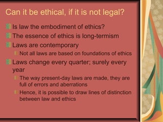 Can it be ethical, if it is not legal?
Is law the embodiment of ethics?
The essence of ethics is long-termism
Laws are contemporary
Not all laws are based on foundations of ethics
Laws change every quarter; surely every
year
The way present-day laws are made, they are
full of errors and aberrations
Hence, it is possible to draw lines of distinction
between law and ethics
 