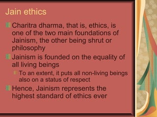 Jain ethics
Charitra dharma, that is, ethics, is
one of the two main foundations of
Jainism, the other being shrut or
philosophy
Jainism is founded on the equality of
all living beings
To an extent, it puts all non-living beings
also on a status of respect
Hence, Jainism represents the
highest standard of ethics ever
 