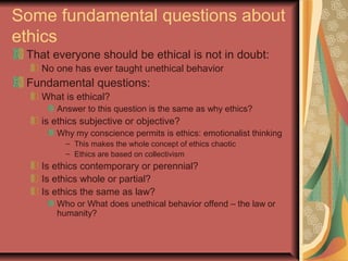 Some fundamental questions about
ethics
That everyone should be ethical is not in doubt:
No one has ever taught unethical behavior
Fundamental questions:
What is ethical?
Answer to this question is the same as why ethics?
is ethics subjective or objective?
Why my conscience permits is ethics: emotionalist thinking
– This makes the whole concept of ethics chaotic
– Ethics are based on collectivism
Is ethics contemporary or perennial?
Is ethics whole or partial?
Is ethics the same as law?
Who or What does unethical behavior offend – the law or
humanity?
 