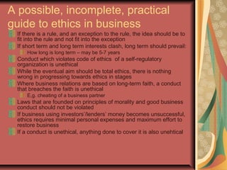 A possible, incomplete, practical
guide to ethics in business
If there is a rule, and an exception to the rule, the idea should be to
fit into the rule and not fit into the exception
If short term and long term interests clash, long term should prevail:
How long is long term – may be 5-7 years
Conduct which violates code of ethics of a self-regulatory
organization is unethical
While the eventual aim should be total ethics, there is nothing
wrong in progressing towards ethics in stages
Where business relations are based on long-term faith, a conduct
that breaches the faith is unethical
E,g. cheating of a business partner
Laws that are founded on principles of morality and good business
conduct should not be violated
If business using investors’/lenders’ money becomes unsuccessful,
ethics requires minimal personal expenses and maximum effort to
restore business
If a conduct is unethical, anything done to cover it is also unehtical
 