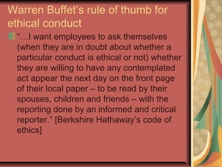 Warren Buffet’s rule of thumb for
ethical conduct
“…I want employees to ask themselves
(when they are in doubt about whether a
particular conduct is ethical or not) whether
they are willing to have any contemplated
act appear the next day on the front page
of their local paper – to be read by their
spouses, children and friends – with the
reporting done by an informed and critical
reporter.” [Berkshire Hathaway’s code of
ethics]
 