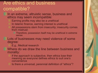 Are ethics and business
compatible?
In an extreme, altruistic sense, business and
ethics may seem incompatible:
Earning profits may also be a unethical
In Islamic finance, earning interest is unethical
All possessions stem from insecurity; insecurity comes
from mistrust:
Therefore, possession itself may be unethical in extreme
sense
Lots of businesses may need violence of some
degree:
E.g., Medical research
Where do we draw the line between business and
morality:
If the approach is subjective, then ethics lose their
meaning as everyone defines ethics to suit one’s
convenience
Is there a universal, perennial definition of “ethics”?
 
