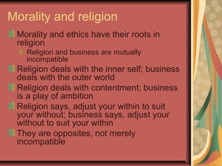 Morality and religion
Morality and ethics have their roots in
religion
Religion and business are mutually
incompatible
Religion deals with the inner self; business
deals with the outer world
Religion deals with contentment; business
is a play of ambition
Religion says, adjust your within to suit
your without; business says, adjust your
without to suit your within
They are opposites, not merely
incompatible
 