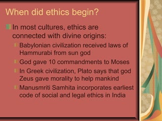 When did ethics begin?
In most cultures, ethics are
connected with divine origins:
Babylonian civilization received laws of
Hammurabi from sun god
God gave 10 commandments to Moses
In Greek civilization, Plato says that god
Zeus gave morality to help mankind
Manusmriti Samhita incorporates earliest
code of social and legal ethics in India
 