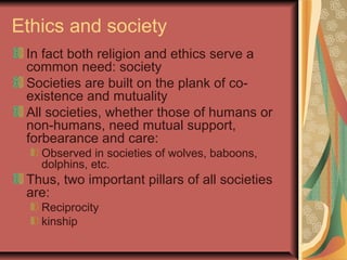 Ethics and society
In fact both religion and ethics serve a
common need: society
Societies are built on the plank of co-
existence and mutuality
All societies, whether those of humans or
non-humans, need mutual support,
forbearance and care:
Observed in societies of wolves, baboons,
dolphins, etc.
Thus, two important pillars of all societies
are:
Reciprocity
kinship
 
