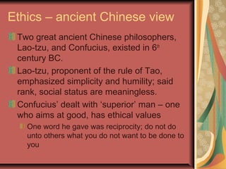 Ethics – ancient Chinese view
Two great ancient Chinese philosophers,
Lao-tzu, and Confucius, existed in 6th
century BC.
Lao-tzu, proponent of the rule of Tao,
emphasized simplicity and humility; said
rank, social status are meaningless.
Confucius’ dealt with ‘superior’ man – one
who aims at good, has ethical values
One word he gave was reciprocity; do not do
unto others what you do not want to be done to
you
 