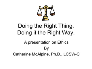 Doing the Right Thing.
  Doing it the Right Way.
     A presentation on Ethics
                By
Catherine McAlpine, Ph.D., LCSW-C
 