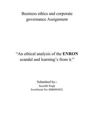 Business ethics and corporate governance Assignment “An ethical analysis of the ENRON scandal and learning’s from it.”   Submitted by-: Saurabh Singh Enrollment No: 08BS003021 Introduction Corporate managers are expected to maximize investor returns while complying with regulatory standards, avoiding principal-agent conflicts of interest, and enhancing the reputational capital of their firms. The recent arrests and resignations of top U.S. managers, however, indicate an increasing level of managerial negligence and corporate irresponsibility on Main Street and on Wall Street that has eroded domestic and global trust in U.S. markets. The U.S. stock market volatility has added to the political pressure to bring 1930s-style regulatory reform to businesses. Corporate irresponsibility in the Enron scandal, for example, has provoked multiple lawsuits and unprecedented outrage from a range of stakeholders with demands for democratizing structures of corporate power, improving managerial accountability, and legislating regulatory reform .  The Enron scandal involves both illegal and unethical activity and the courts of law will determine the precise extent of civil and criminal liability that accrues to the perpetrators. People commit fraud, for instance, for a wide range of motives including perceived lack of effective deterrent punishment and rationalization of acceptability of illegal activity (Albrecht and Searcy 2001). To control fraud by focusing on only one dimension, such as more effective deterrent punishments, is like trying to put out a skyscraper fire with a garden hose. In addition, people harbor myths, such as organizations cannot proactively detect or prevent fraud, which only result in disempowered resignation to the inevitability of corruption and more future Enron’s. The Enron scandal is one that left a deep and ugly scar on the face of modern business. As a result of the scandal, thousands of people lost their jobs, some people lost their entire pensions, and all of the shareholders lost the money that they had invested in the corporation after it went bankrupt. I believe that Kenneth Lay, former Enron CEO, and Jeffrey Skilling behaved in an unethical manner without any form of justification, but the whistleblower, former Enron vice president Sherron Watkins, acted in a way that upheld moral principles. There are many causes of the Enron collapse. Among them are the conflict of interest between the two roles played by Arthur Andersen, as auditor but also as consultant to Enron; the lack of attention shown by members of the Enron board of directors to the off-books financial entities with which Enron did business; and the lack of truthfulness by management about the health of the company and its business operations. In some ways, the culture of Enron was the primary cause of the collapse. The senior executives believed Enron had to be the best at everything it did and that they had to protect their reputations and their compensation as the most successful executives in the U.S. When some of their business and trading ventures began to perform poorly, they tried to cover up their own failures Failure of the Market to Perform and Professional Dilemmas In reality, there is nothing wrong with markets failing to fulfill their task of leveling the playing field between buyer and seller. Such market failures are in fact how many organizations make their money—through patents (temporary monopolies) and the use of expertise that is not universally available (competitive advantage). Yet there are certain forms of this type of market failure that are so egregious that they unreasonably interfere with the rights of others and endanger the credibility of all legitimate transactions. The most common form of market failure is information asymmetries—the business decision-maker knows something that the person at the other end of the transaction does not. Most of the time this is fine but there are circumstances where the unfairness of this asymmetry exceeds simple competitive advantage and is a threat to the rights of others and to the effective operation of the free market as a whole. This appears to be the case at Enron. Insider trading is one of the indefensible exploitations of information asymmetries. In due course, we will have a legal determination regarding whether or not Enron officers or directors engaged in this practice. But legal determinations aside, Enron officers should have been far more alert to the perception that they might benefit from exploitation of information asymmetry. Again ethical literacy is all about recognizing potential ethical issues before they become legal problems. And incidentally, since the U.S. Supreme Court’s Texas Gulf and Sulfur case in 1969 it has been unlawful for directors, as the Enron chairman was, who have inside price sensitive information to trade in that stock. The Neglect of Integrity Capacity by Managers The neglect of managerial integrity capacity is at the moral root of Enron’s legal and financial problems. What is legally permissible today, but morally questionable, may well become legally proscribed tomorrow. Thus, it is important for managers to proactively understand and attend to the multiple dimensions and moral antecedents of illegal activity (Paine 1994). Integrity capacity is the individual and collective capability for the repeated process alignment of moral awareness, deliberation, character, and conduct that demonstrates balanced judgment, enhances ongoing moral development, and promotes supportive systems for moral decision making (Petrick and Quinn 2000). It is one key intangible asset that acts as a catalyst for reputational capital and its erosion can jeopardize the survival and credibility of organizations and markets (Petrick, Scherer, Brodzinski, Quinn, and Ainina 1999). The spectacle of top Enron executives “pleading the Fifth” in Congressional hearings about managerial immoral and illegal conduct is a vivid example of the consequences of the neglect of individual and organizational integrity capacity. Furthermore, the frantic effort of Arthur Andersen, LLP, one of Enron’s critical stakeholders whose integrity capacity and reputation were shattered by their unprofessional auditing services, to stem the tide of fleeing clients while negotiating with other “Big Five” accounting firms for sale of parts of its business, is another dramatic example of the costs of integrity capacity neglect (Toffler and Reingold 2003).  The Enron scandal’s adverse moral impact on the primary stakeholders is evident in . Enron’s top managers chose stakeholder deception and short-term financial gains for themselves, which destroyed their personal and business reputations and their social standing. They all risk criminal and civil prosecution that could lead to imprisonment and/or bankruptcy. (Board members were similarly negligent by failing to provide sufficient oversight and restraint to top management excesses, thereby further harming investor and public interests (Senate Subcommittee 2002). Individual and institutional investors lost millions of dollars because they were misinformed about the firm’s financial performance reality through questionable accounting practices (Lorenzetti 2002). Employees were deceived about the firm’s actual financial condition and deprived of the freedom to diversify their retirement portfolios; they had to stand by helplessly while their retirement savings evaporated at the same time that top managers cashed in on their lucrative stock options (Jacobius and Anand 2001). The government was also harmed because America’s political tradition of chartering only corporations that serve the public good was violated by an utter lack of economic democratic protections from the massive public stakeholder harms caused by aristocratic abuses of power that benefited select wealthy elite. The Enron scandal also harmed secondary and tertiary stakeholders. For example, Enron top managers pressured Arthur Andersen to certify maximum-risk, questionable accounting practices in part to retain their lucrative consulting business and, by acceding to this pressure, Arthur Andersen won huge contracts in the short run but ultimately lost their professional credibility and client base (Toffler and Reingold 2003). A parallel process occurred in the legal profession when Enron managerial pressure on Vinson and Elkins to legally condone investor and employee fraud prevailed. Again, Citigroup, J.P. Morgan, and Merrill Lynch made over $200 million in fees from deals that helped Enron and other energy firms boost cash flow and hide debt, and, by failing to exercise their own adequate due diligence, they multiplied the harm done to other stakeholders. The industry’s reputation, furthermore, was tarnished by Enron’s aggressive market leadership practices, the taxpaying public incurred additional shifting risk to eventually cover bankruptcy collateral damage, and ultimately America’s stature as a model of democratic capitalist practices was replaced by fear of the global export of Enron-like corporate irresponsibility and crony capitalism (Mitchell 2002; Sirgy 2002). These multiple stakeholder damages can be viewed as the result of serious lapses in the four dimensions of management integrity capacity–process, judgment, development, and system. Understanding and correcting these lapses provides a structured way to address the moral roots of current stakeholder remedies and reduce the likelihood of future Enron’s.  Process Integrity Capacity and Enron Process integrity capacity is the alignment of individual and collective moral awareness, deliberation, character, and conduct on a sustained basis so that reputational capital results. The need to address lapses in process integrity capacity is manifest by the routine fragmentation of managerial moral attention and behavior that arouses stakeholder concern about the moral hypocrisy of management practices (e.g., Enron top managers tout their public relations images as responsible corporate citizens while defrauding investors and employees and secretly lining their own pockets with diverted funds) . While it is unlikely that Enron executives failed to perceive the relevant moral issues, it is clear that they were not sensitive to them. They appeared to be erroneously and overly confident of their initial distorted perceptions of morally acceptable business conduct, and when challenged, as Fastow was regarding the appropriateness of his financial structures, retaliated against accusers and sought information in ways that confirmed what they already believed (Messick and Bazerman 1996). Since top management and board members ignored whistleblower feedback, they became morally blind, deaf, and mute, thereby diminishing their capacity for ethical awareness and eventual strategic responsiveness—for which they are held morally accountable (Cavanagh and Moberg 1999; Swartz and Watkins 2002). Moral deliberation, the second component of process integrity, is the capacity to engage in the critical and comprehensive appraisal of causal factors and recognized moral options to arrive at a balanced and inclusive reasonable decision/resolution/policy that provides a standard for future determinations (Petrick and Quinn 1997). The decision making style of the Skilling-Fastow-Kopper circle demonstrated a tendency to suppress all but one aspect of a moral decision, i.e., its short term financial impact, and to exclude other parameters that might inhibit decisive action or constrain executive perks (Messick and Bazerman 1996). Enron managers and board members, who poorly analyzed and resolved moral conflicts of interest through self-centered policies also ignored or trivialized the harm caused to other stakeholders. For their diminished capacity for balanced moral deliberation Enron managers are held morally accountable (Fusaro and Miller 2002; Swartz and Watkins 2002). Moral character, the third component of process integrity, is the individual and collective capacity to be ready to act ethically. The greed, dishonesty, arrogance, selfishness, cowardice, hypocrisy, disrespect, and injustice that characterized top Enron executives’ intentions discloses their culpable motives and the corrupting workplace culture they created (Sennett 1998). The overemphasis on personal financial gain at the expense of others destroyed any remnant of employee trust. The visionless accumulation of rapid wealth exposed the absence of leadership wisdom and the deliberate obfuscation of financial structures to preclude a fair picture of the financial health of the firm eroded their characters; they de-humanized themselves and others with whom they interacted. The lack of the political virtue of citizenship is particularly damaging to internal and external character cultivation (Logsdon and Wood 2002). Moral conduct, the fourth component of process integrity, is the individual and collective carrying out of justifiable actions on a sustained basis. Managers that exhibit ethical conduct develop a reputation for dependability and alignment of moral rhetoric and reality but the duplicitous exploitation of employee retirement savings exposed the cruel behavioral hypocrisy of top Enron executives (Cruver 2002). Judgment Integrity Capacity and Enron Managers can attempt to evade full moral accountability by compartmentalizing and fragmenting their handling of management and ethics issues. One way to address this evasion is to enhance judgment integrity capacity, the capability of analyzing complete moral results, rules, character, and context in management practices (Petrick and Quinn 2000). The way Enron executives manage implicitly commits them to certain ethics theories, and just as simplistic, distorted managerial judgments produce poor results in handling behavioral complexity, so also do simplistic, distorted ethical judgments produce poor results in handling moral complexity (Paine 1994; Petrick and Quinn 2000).  For business leaders and their firms, exhibiting judgment integrity means being held accountable for achieving good outcomes (results-oriented teleological ethics), by following the right standards (rule-oriented deontological ethics), while strengthening the motivation for excellence (character-oriented virtue ethics), and building an ethically supportive environment within and outside the organization (context-oriented system development ethics).  Learning’s from the Enron case I do believe Enron will be the morality play of the new economy. It will teach executives and the American public the most important ethics lessons of this decade. Among these lessons are:  You make money in the new economy in the same ways you make money in the old economy - by providing goods or services that have real value. Financial cleverness is no substitute for a good corporate strategy. The arrogance of corporate executives who claim they are the best and the brightest, 
the most innovative,
 and who present themselves as superstars should be a 
red flag
 for investors, directors and the public. Executives who are paid too much can think they are above the rules and can be tempted to cut ethical corners to retain their wealth and perquisites. Government regulations and rules need to be updated for the new economy, not relaxed and eliminated 