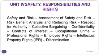 UNIT IVSAFETY, RESPONSIBILITIES AND
RIGHTS
Safety and Risk – Assessment of Safety and Risk –
Risk Benefit Analysis and Reducing Risk - Respect
for Authority – Collective Bargaining – Confidentiality
– Conflicts of Interest – Occupational Crime –
Professional Rights – Employee Rights – Intellectual
Property Rights (IPR) – Discrimination
1 10/7/2023
 
