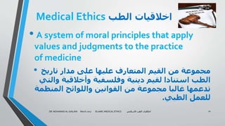 Medical Ethics ‫الطب‬ ‫اخالقيات‬
• A system of moral principles that apply
values and judgments to the practice
of medicine
• ‫تاريخ‬ ‫مدار‬ ‫على‬ ‫عليها‬ ‫المتعارف‬ ‫القيم‬ ‫من‬ ‫مجموعة‬
‫والت‬ ‫وأخالقية‬ ‫وفلسفية‬ ‫دينية‬ ‫لقيم‬ ‫استنادا‬ ‫الطب‬‫ي‬
‫المنظمة‬ ‫واللوائح‬ ‫القوانين‬ ‫من‬ ‫مجموعة‬ ‫غالبا‬ ‫تدعمها‬
‫الطبي‬ ‫للعمل‬.
DR. MOHAMAD AL-GAILANI March 2017 ISLAMIC MEDICAL ETHICS ‫االسالمي‬ ‫الطب‬ ‫اخالقيات‬ 10
 