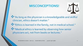 MISCONCEPTIONS!
“As long as the physician is a knowledgeable and skillful
clinician, ethics doesn’t matter.”
“Ethics is learned in the family, not in medical school.”
“Medical ethics is learned by observing how senior
physicians act, not from books or lectures.”
DR. MOHAMAD AL-GAILANI March 2017 ISLAMIC MEDICAL ETHICS ‫االسالمي‬ ‫الطب‬ ‫اخالقيات‬ 11
 