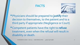 FACTS
•Physicians should be prepared to justify their
decision to themselves, to the patient and to a
third party if appropriate (Negligence or Court)
•Competent patients have the right to refuse
treatment, even when the refusal will result in
disability or death.
DR. MOHAMAD AL-GAILANI March 2017 ISLAMIC MEDICAL ETHICS ‫االسالمي‬ ‫الطب‬ ‫اخالقيات‬ 12
 