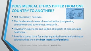 DOES MEDICAL ETHICS DIFFER FROM ONE
COUNTRYTO ANOTHER?
• Not necessarily, however…
• The fundamental values of medical ethics (compassion,
competence and autonomy) along with…
• Physicians’ experience and skills in all aspects of medicine and
healthcare…
• Provide a sound basis for analysing ethical issues and arriving at
solutions that are in the best interests of patients
DR. MOHAMAD AL-GAILANI March 2017 ISLAMIC MEDICAL ETHICS ‫االسالمي‬ ‫الطب‬ ‫اخالقيات‬ 16
 