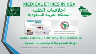 MEDICAL ETHICS IN KSA
‫الطب‬ ‫اخالقيات‬
‫السعودية‬ ‫العربية‬ ‫المملكة‬
SAUDI COUNCIL FOR HEALTH SPECIALITIES
‫الصحية‬ ‫للتخصصات‬ ‫السعودية‬ ‫الهيئة‬
DR. MOHAMAD AL-GAILANI March 2017 ISLAMIC MEDICAL ETHICS ‫االسالمي‬ ‫الطب‬ ‫اخالقيات‬ 17
 