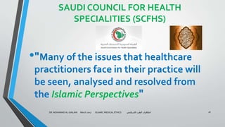 SAUDI COUNCIL FOR HEALTH
SPECIALITIES (SCFHS)
•"Many of the issues that healthcare
practitioners face in their practice will
be seen, analysed and resolved from
the Islamic Perspectives"
DR. MOHAMAD AL-GAILANI March 2017 ISLAMIC MEDICAL ETHICS ‫االسالمي‬ ‫الطب‬ ‫اخالقيات‬ 18
 
