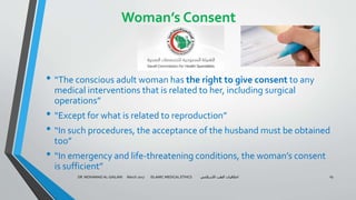 Woman’s Consent
• “The conscious adult woman has the right to give consent to any
medical interventions that is related to her, including surgical
operations”
• “Except for what is related to reproduction”
• “In such procedures, the acceptance of the husband must be obtained
too”
• “In emergency and life-threatening conditions, the woman’s consent
is sufficient”
DR. MOHAMAD AL-GAILANI March 2017 ISLAMIC MEDICAL ETHICS ‫االسالمي‬ ‫الطب‬ ‫اخالقيات‬ 19
 