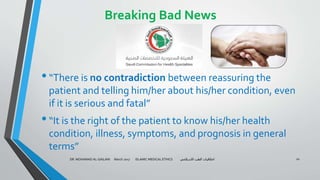 Breaking Bad News
•“There is no contradiction between reassuring the
patient and telling him/her about his/her condition, even
if it is serious and fatal”
•“It is the right of the patient to know his/her health
condition, illness, symptoms, and prognosis in general
terms”
DR. MOHAMAD AL-GAILANI March 2017 ISLAMIC MEDICAL ETHICS ‫االسالمي‬ ‫الطب‬ ‫اخالقيات‬ 20
 