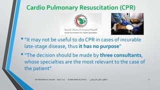 Cardio Pulmonary Resuscitation (CPR)
•“It may not be useful to do CPR in cases of incurable
late-stage disease, thus it has no purpose”
•“The decision should be made by three consultants,
whose specialties are the most relevant to the case of
the patient”
DR. MOHAMAD AL-GAILANI March 2017 ISLAMIC MEDICAL ETHICS ‫االسالمي‬ ‫الطب‬ ‫اخالقيات‬ 21
 