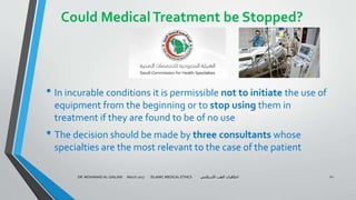Could MedicalTreatment be Stopped?
• In incurable conditions it is permissible not to initiate the use of
equipment from the beginning or to stop using them in
treatment if they are found to be of no use
• The decision should be made by three consultants whose
specialties are the most relevant to the case of the patient
DR. MOHAMAD AL-GAILANI March 2017 ISLAMIC MEDICAL ETHICS ‫االسالمي‬ ‫الطب‬ ‫اخالقيات‬ 22
 