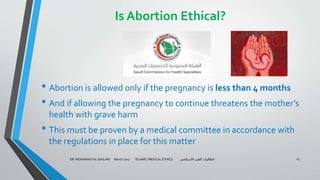 Is Abortion Ethical?
• Abortion is allowed only if the pregnancy is less than 4 months
• And if allowing the pregnancy to continue threatens the mother’s
health with grave harm
• This must be proven by a medical committee in accordance with
the regulations in place for this matter
DR. MOHAMAD AL-GAILANI March 2017 ISLAMIC MEDICAL ETHICS ‫االسالمي‬ ‫الطب‬ ‫اخالقيات‬ 23
 