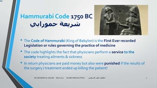 Hammurabi Code 1750 BC
‫حمورابي‬ ‫شريعة‬
• The Code of Hammurabi (King of Babylon) is the First Ever recorded
Legislation or rules governing the practice of medicine
• The code highlights the fact that physicians perform a service to the
society treating ailments & sickness
• In return physicians are paid money but also were punished if the results of
the surgery / treatment ended up killing the patient!
DR. MOHAMAD AL-GAILANI March 2017 ISLAMIC MEDICAL ETHICS ‫االسالمي‬ ‫الطب‬ ‫اخالقيات‬ 4
 