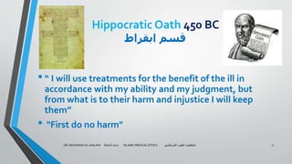 Hippocratic Oath 450 BC
‫ابقراط‬ ‫قسم‬
•“ I will use treatments for the benefit of the ill in
accordance with my ability and my judgment, but
from what is to their harm and injustice I will keep
them”
• "First do no harm"
DR. MOHAMAD AL-GAILANI March 2017 ISLAMIC MEDICAL ETHICS ‫االسالمي‬ ‫الطب‬ ‫اخالقيات‬ 5
 