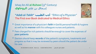 Ishaq ibn Ali al-Ruhawi )9th Century)
‫علي‬ ‫بن‬ ‫إسحاق‬‫الروحاوي‬
“Adab al-Tabib” ‫الطبيب‬ ‫أدب‬ ”Ethics of a Physician”
The First ever Book dedicated to Medical Ethics
• Great importance of a physician’s faith in God & personal health & hygiene
as well as his manner with his colleagues nurses and patients.
• Fees charged for rich patients should be enough to cover the expenses of
poor patients
• Doctors should keep records of the patient's symptoms, treatments and
progress so that it may be reviewed by peers should the patient die under
his care
DR. MOHAMAD AL-GAILANI March 2017 ISLAMIC MEDICAL ETHICS ‫االسالمي‬ ‫الطب‬ ‫اخالقيات‬ 7
 
